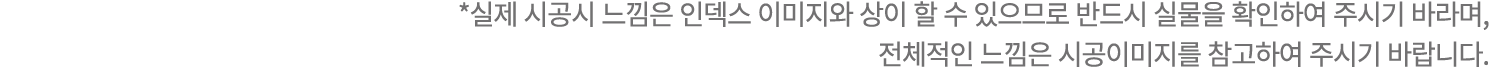 *실제 시공시 느낌은 인덱스 이미지와 상이 할 수 있으므로 반드시 실물을 확인하여 주시기 바라며, 전체적인 느낌은 시공이미지를 참고하여 주시기 바랍니다.