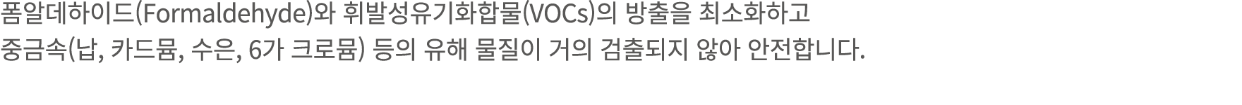 폼알데하이드(Formaldehyde)와 휘발성유기화합물(VOCs)의 방출을 최소화하고 중금속(납, 카드뮴, 수은, 6가 크로뮴) 등의 유해 물질이 거의 검출되지 않아 안전합니다.