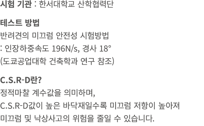 시험 기관 : 한서대학교 산학협력단 테스트 방법 반려견의 미끄럼 안전성 시험방법 : 인장하중속도 196N/s, 경사 18° (도쿄공업대학 건축학과 연구 참조) C.S.R D란? 정적마찰 계수값을 의미하며, C....