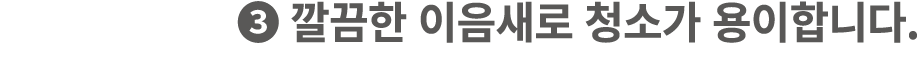❸ 깔끔한 이음새로 청소가 용이합니다.
