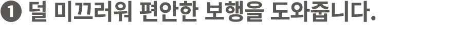 ❶ 덜 미끄러워 편안한 보행을 도와줍니다.