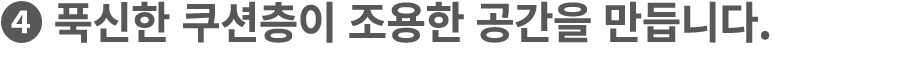 ❹ 푹신한 쿠션층이 조용한 공간을 만듭니다.