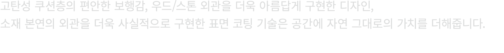 고탄성 쿠션층의 편안한 보행감, 우드/스톤 외관을 더욱 아름답게 구현한 디자인, 소재 본연의 외관을 더욱 사실적으로 구현한 표면 코팅 기술은 공간에 자연 그대로의 가치를 더해줍니다.
