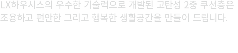 LX하우시스의 우수한 기술력으로 개발된 고탄성 2중 쿠션층은 조용하고 편안한 그리고 행복한 생활공간을 만들어 드립니다.