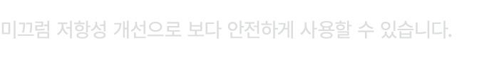 미끄럼 저항성 개선으로 보다 안전하게 사용할 수 있습니다.