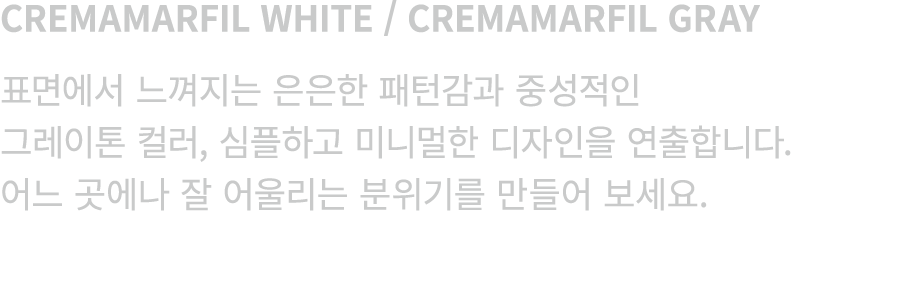 CREMAMARFIL WHITE / CREMAMARFIL GRAY 표면에서 느껴지는 은은한 패턴감과 중성적인 그레이톤 컬러, 심플하고 미니멀한 디자인을 연출합니다. 어느 곳에나 잘 어울리는 분위기를 만들어 보세요.