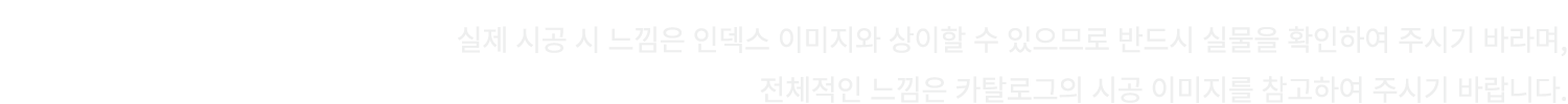 실제 시공 시 느낌은 인덱스 이미지와 상이할 수 있으므로 반드시 실물을 확인하여 주시기 바라며, 전체적인 느낌은 카탈로그의 시공 이미지를 참고하여 주시기 바랍니다.